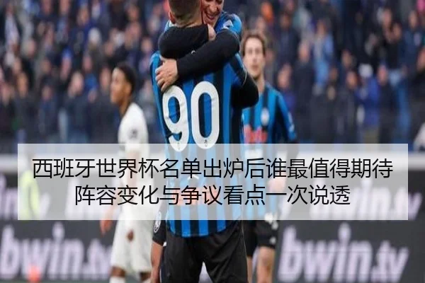 西班牙世界杯名单出炉后谁最值得期待阵容变化与争议看点一次说透